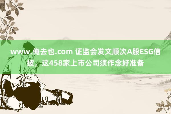 www.俺去也.com 证监会发文顺次A股ESG信披，这458家上市公司须作念好准备