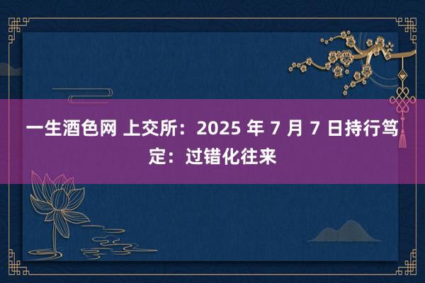 一生酒色网 上交所：2025 年 7 月 7 日持行笃定：过错化往来
