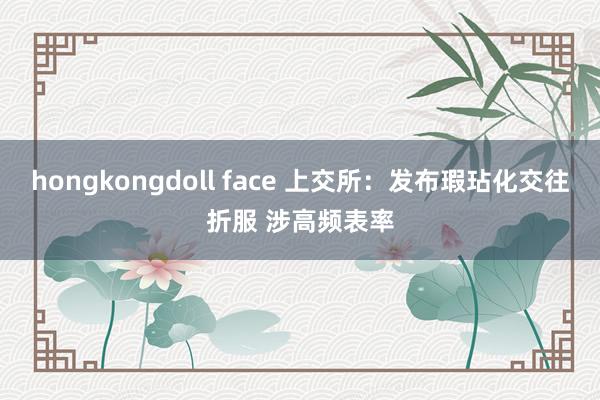 hongkongdoll face 上交所：发布瑕玷化交往折服 涉高频表率