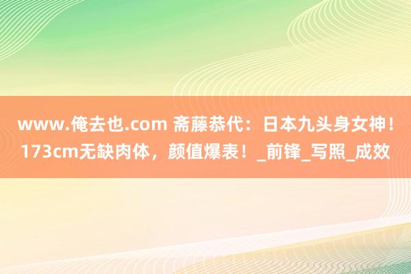 www.俺去也.com 斋藤恭代：日本九头身女神！173cm无缺肉体，颜值爆表！_前锋_写照_成效
