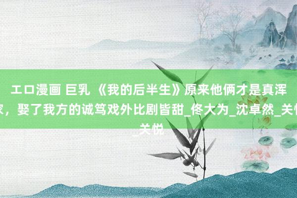 エロ漫画 巨乳 《我的后半生》原来他俩才是真浑家，娶了我方的诚笃戏外比剧皆甜_佟大为_沈卓然_关悦