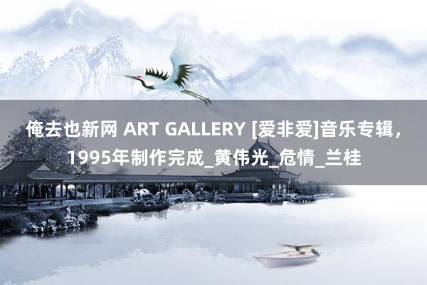 俺去也新网 ART GALLERY [爱非爱]音乐专辑，1995年制作完成_黄伟光_危情_兰桂