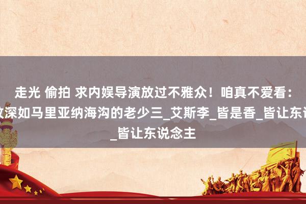 走光 偷拍 求内娱导演放过不雅众！咱真不爱看：司法纹深如马里亚纳海沟的老少三_艾斯李_皆是香_皆让东说念主