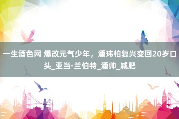 一生酒色网 爆改元气少年，潘玮柏复兴变回20岁口头_亚当·兰伯特_潘帅_减肥