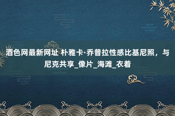 酒色网最新网址 朴雅卡·乔普拉性感比基尼照，与尼克共享_像片_海滩_衣着