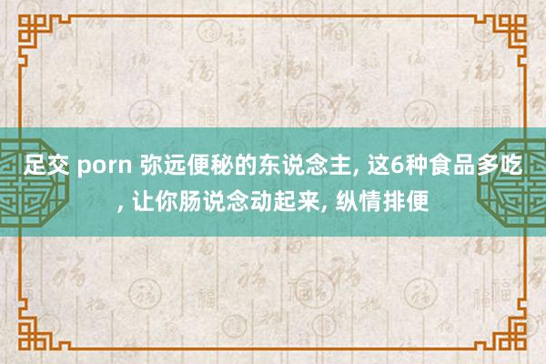 足交 porn 弥远便秘的东说念主， 这6种食品多吃， 让你肠说念动起来， 纵情排便