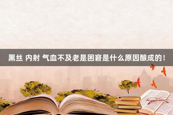 黑丝 内射 气血不及老是困窘是什么原因酿成的！