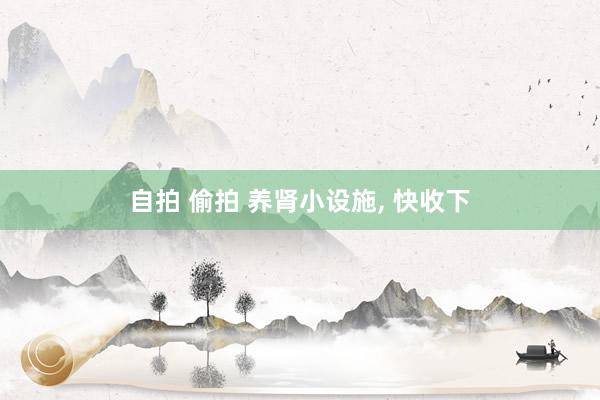 自拍 偷拍 养肾小设施， 快收下