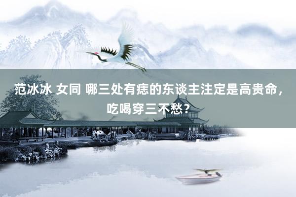 范冰冰 女同 哪三处有痣的东谈主注定是高贵命，吃喝穿三不愁？