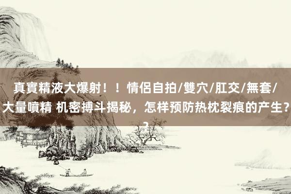 真實精液大爆射！！情侶自拍/雙穴/肛交/無套/大量噴精 机密搏斗揭秘，怎样预防热枕裂痕的产生？