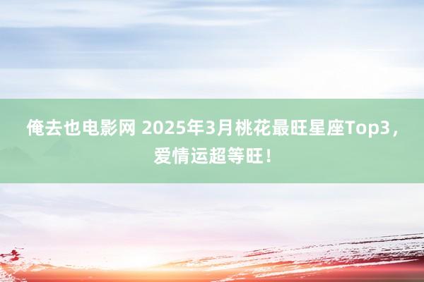 俺去也电影网 2025年3月桃花最旺星座Top3，爱情运超等旺！