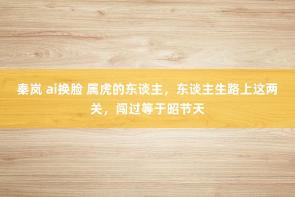 秦岚 ai换脸 属虎的东谈主，东谈主生路上这两关，闯过等于昭节天
