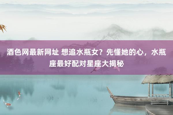 酒色网最新网址 想追水瓶女？先懂她的心，水瓶座最好配对星座大揭秘