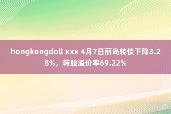 hongkongdoll xxx 4月7日丽岛转债下降3.28%，转股溢价率69.22%
