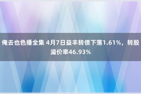 俺去也色播全集 4月7日益丰转债下落1.61%，转股溢价率46.93%