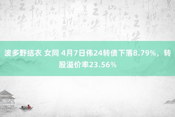 波多野结衣 女同 4月7日伟24转债下落8.79%，转股溢价率23.56%
