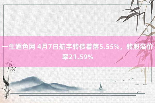 一生酒色网 4月7日航宇转债着落5.55%，转股溢价率21.59%