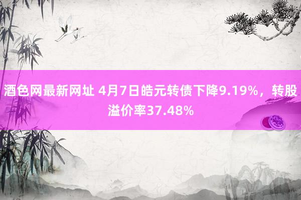 酒色网最新网址 4月7日皓元转债下降9.19%，转股溢价率37.48%