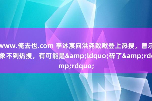 www.俺去也.com 李沐宸向洪尧致歉登上热搜，曾示意思象不到热搜，有可能是&ldquo;碎了&rdquo;