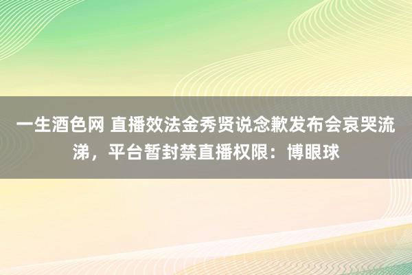 一生酒色网 直播效法金秀贤说念歉发布会哀哭流涕，平台暂封禁直播权限：博眼球
