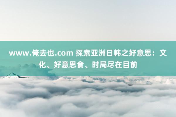www.俺去也.com 探索亚洲日韩之好意思：文化、好意思食、时局尽在目前