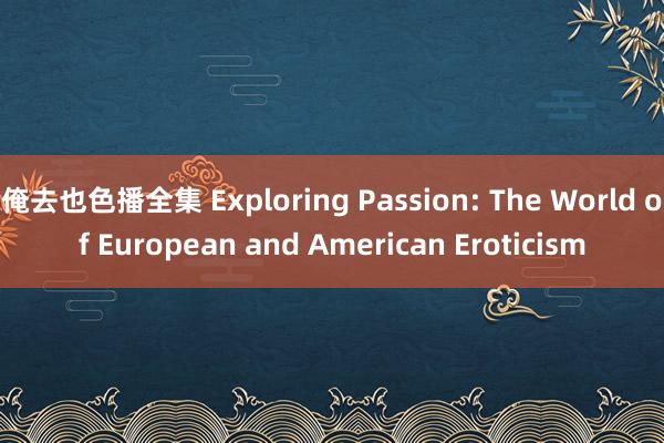 俺去也色播全集 Exploring Passion: The World of European and American Eroticism