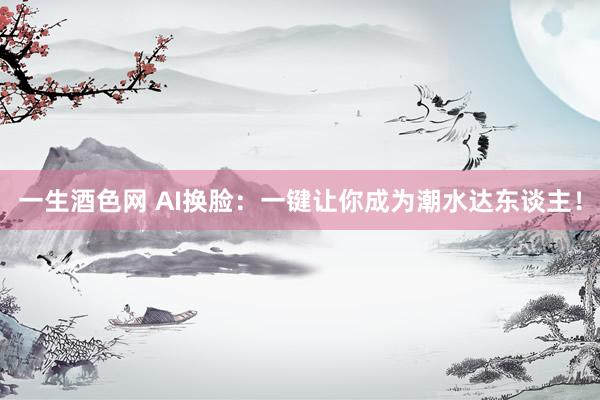 一生酒色网 AI换脸：一键让你成为潮水达东谈主！