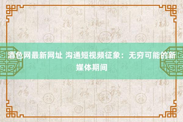酒色网最新网址 沟通短视频征象：无穷可能的新媒体期间