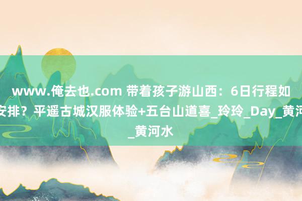 www.俺去也.com 带着孩子游山西：6日行程如何安排？平遥古城汉服体验+五台山道喜_玲玲_Day_黄河水