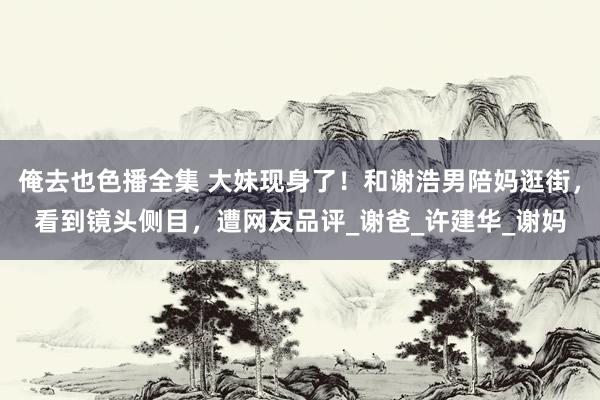 俺去也色播全集 大妹现身了！和谢浩男陪妈逛街，看到镜头侧目，遭网友品评_谢爸_许建华_谢妈