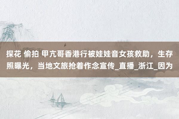 探花 偷拍 甲亢哥香港行被娃娃音女孩救助，生存照曝光，当地文旅抢着作念宣传_直播_浙江_因为