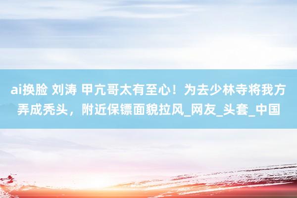 ai换脸 刘涛 甲亢哥太有至心！为去少林寺将我方弄成秃头，附近保镖面貌拉风_网友_头套_中国