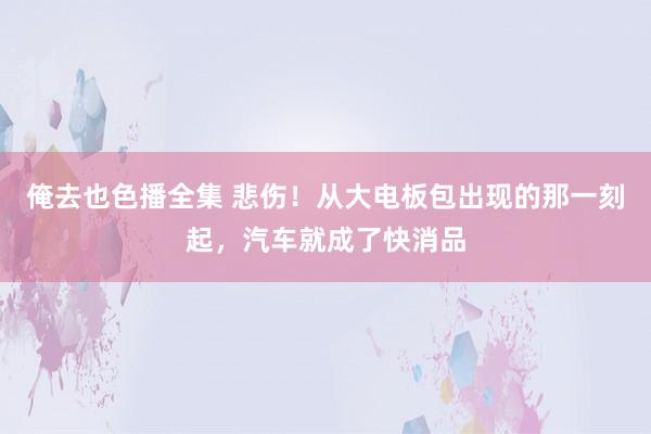 俺去也色播全集 悲伤！从大电板包出现的那一刻起，汽车就成了快消品