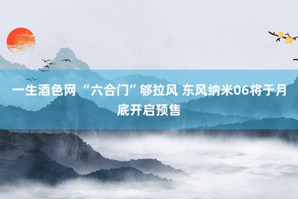 一生酒色网 “六合门”够拉风 东风纳米06将于月底开启预售