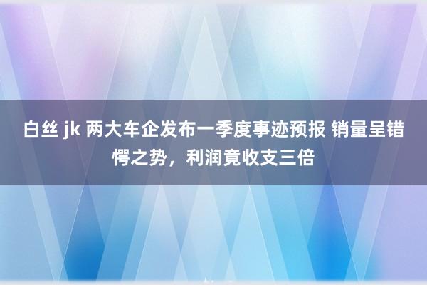 白丝 jk 两大车企发布一季度事迹预报 销量呈错愕之势，利润竟收支三倍