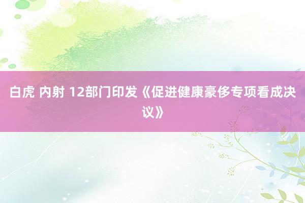 白虎 内射 12部门印发《促进健康豪侈专项看成决议》