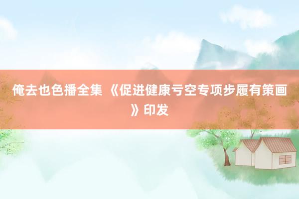俺去也色播全集 《促进健康亏空专项步履有策画》印发
