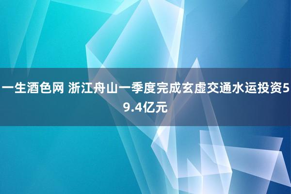 一生酒色网 浙江舟山一季度完成玄虚交通水运投资59.4亿元