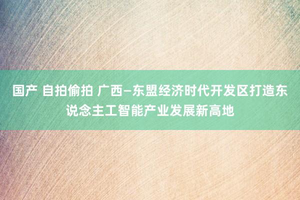国产 自拍偷拍 广西—东盟经济时代开发区打造东说念主工智能产业发展新高地
