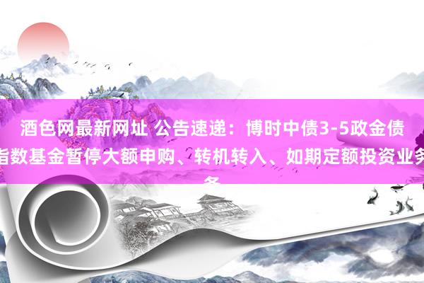 酒色网最新网址 公告速递：博时中债3-5政金债指数基金暂停大额申购、转机转入、如期定额投资业务