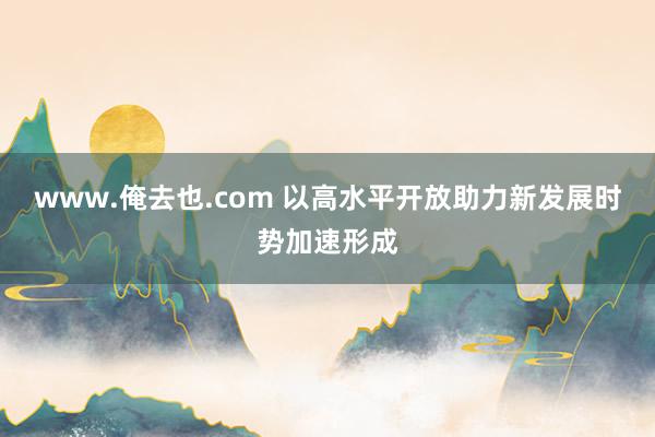 www.俺去也.com 以高水平开放助力新发展时势加速形成