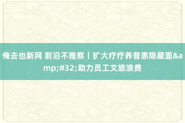 俺去也新网 前沿不雅察丨扩大疗疗养普惠隐藏面&#32;助力员工文旅浪费