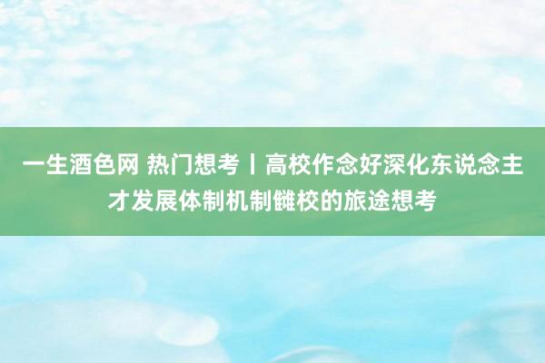 一生酒色网 热门想考丨高校作念好深化东说念主才发展体制机制雠校的旅途想考