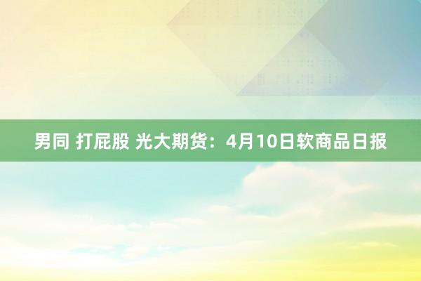 男同 打屁股 光大期货：4月10日软商品日报