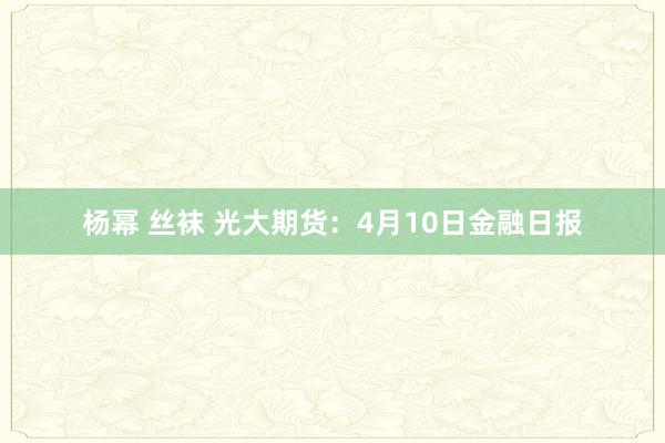 杨幂 丝袜 光大期货：4月10日金融日报