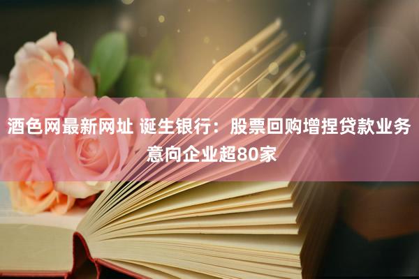 酒色网最新网址 诞生银行：股票回购增捏贷款业务 意向企业超80家