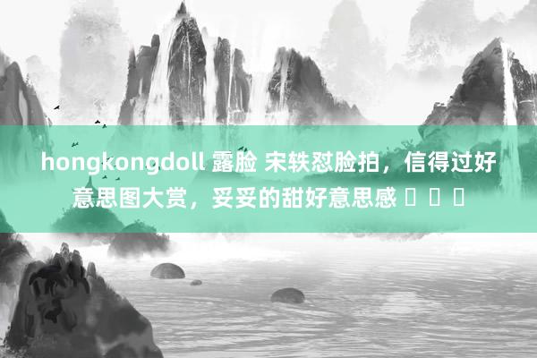 hongkongdoll 露脸 宋轶怼脸拍，信得过好意思图大赏，<a href=
