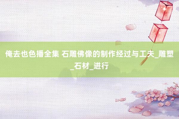 俺去也色播全集 石雕佛像的制作经过与工夫_雕塑_石材_进行