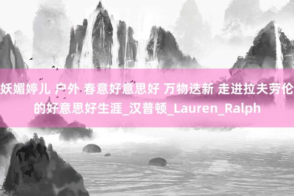 妖媚婷儿 户外 春意好意思好 万物迭新 走进拉夫劳伦的好意思好生涯_汉普顿_Lauren_Ralph