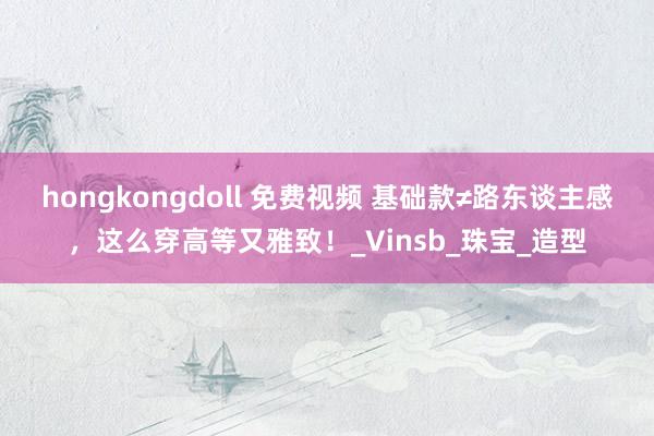 hongkongdoll 免费视频 基础款≠路东谈主感，这么穿高等又雅致！_Vinsb_珠宝_造型